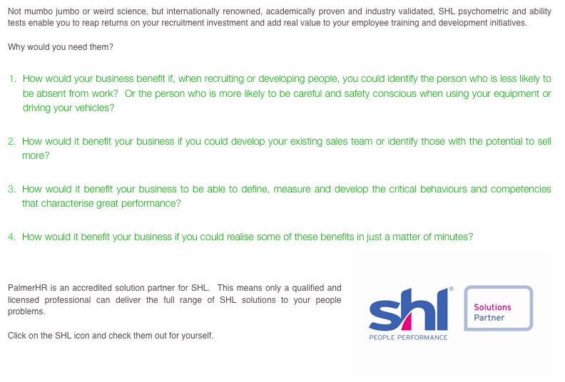 Not mumbo jumbo or weird science, but internationally renowned, academically proven and industry validated, SHL psychometric and ability tests enable you to reap returns on your recruitment investment and add real value to your employee training and development initiatives. 

Why would you need them? 

How would your business benefit if, when recruiting or developing people, you could identify the person who is less likely to be absent from work?  Or the person who is more likely to be careful and safety conscious when using your equipment or driving your vehicles? 

How would it benefit your business if you could develop your existing sales team or identify those with the potential to sell more?

How would it benefit your business to be able to define, measure and develop the critical behaviours and competencies that characterise great performance?

How would it benefit your business if you could realise some of these benefits in just a matter of minutes?  
￼


PalmerHR is an accredited solution partner for SHL.  This means only a qualified and licensed professional can deliver the full range of SHL solutions to your people problems.

Click on the SHL icon and check them out for yourself.

