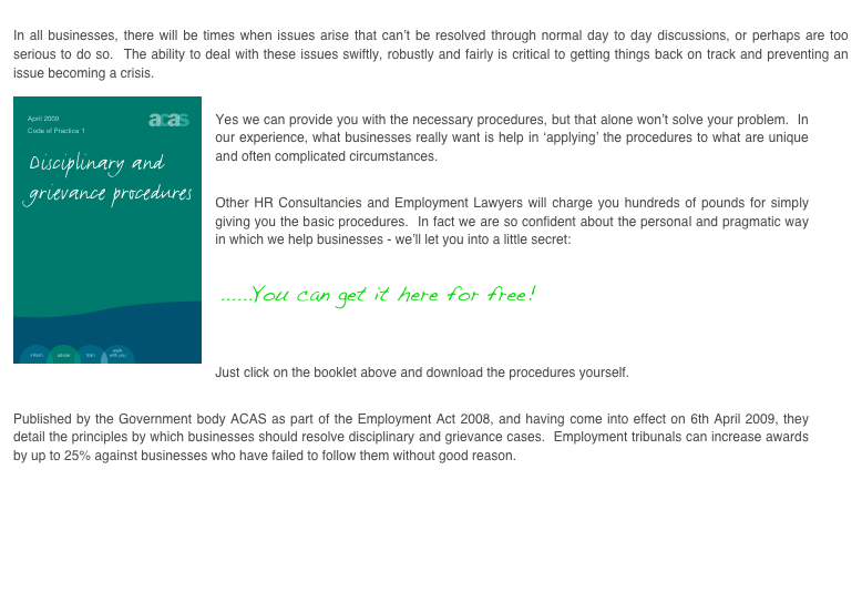 
In all businesses, there will be times when issues arise that can’t be resolved through normal day to day discussions, or perhaps are too serious to do so.  The ability to deal with these issues swiftly, robustly and fairly is critical to getting things back on track and preventing an issue becoming a crisis. 
￼
Yes we can provide you with the necessary procedures, but that alone won’t solve your problem.  In our experience, what businesses really want is help in ‘applying’ the procedures to what are unique and often complicated circumstances.  

Other HR Consultancies and Employment Lawyers will charge you hundreds of pounds for simply giving you the basic procedures.  In fact we are so confident about the personal and pragmatic way in which we help businesses - we’ll let you into a little secret:

 ......You can get it here for free!


Just click on the booklet above and download the procedures yourself.  

Published by the Government body ACAS as part of the Employment Act 2008, and having come into effect on 6th April 2009, they detail the principles by which businesses should resolve disciplinary and grievance cases.  Employment tribunals can increase awards by up to 25% against businesses who have failed to follow them without good reason.

